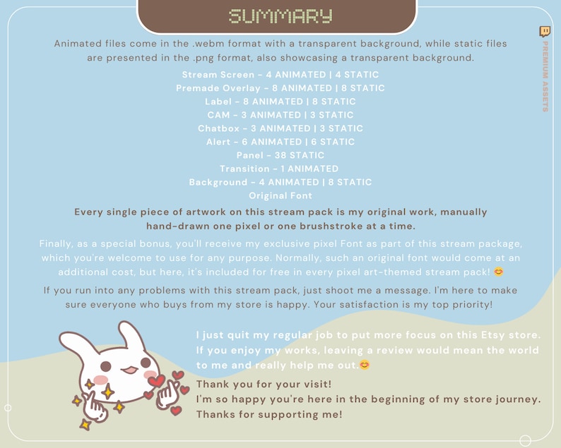 May include: A light blue background with the text "SUMMARY" in brown text. The text describes a stream pack with animated and static files in webm and png formats. The text also describes the different elements included in the pack, such as stream screens, overlays, labels, chatboxes, alerts, panels, transitions, and backgrounds. The text also mentions that the artwork is original and hand-drawn. The text also mentions that the pack includes a free pixel font. The text also includes a message from the creator, thanking the viewer for their visit and support.
