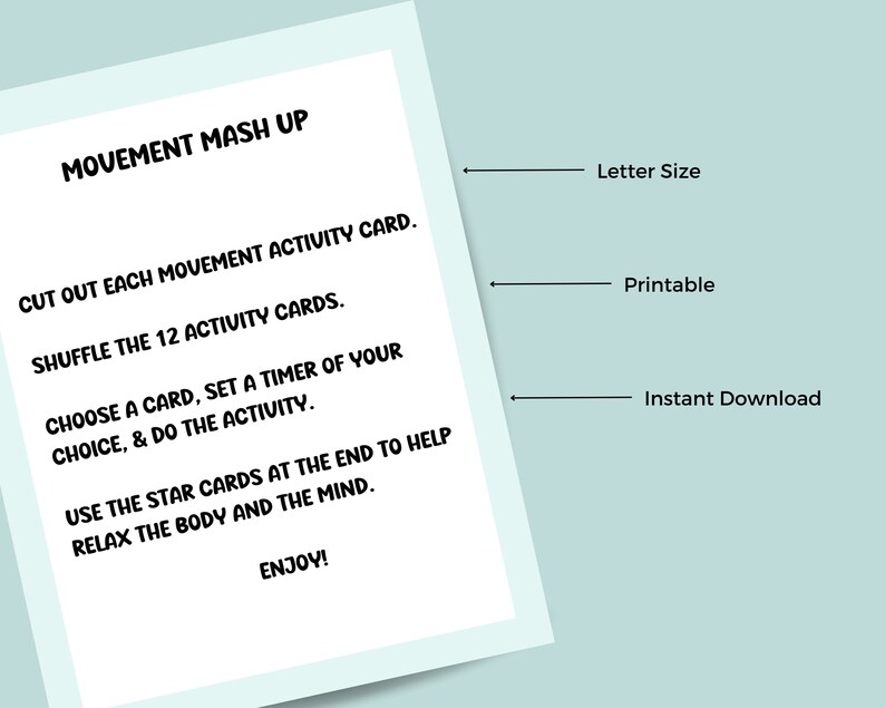 May include: A printable activity card set for movement mash up. The card set includes instructions to cut out, shuffle, and choose a card to complete a movement activity. The card set also includes instructions to use the star cards at the end to help relax the body and mind. The card set is letter size and available for instant download.