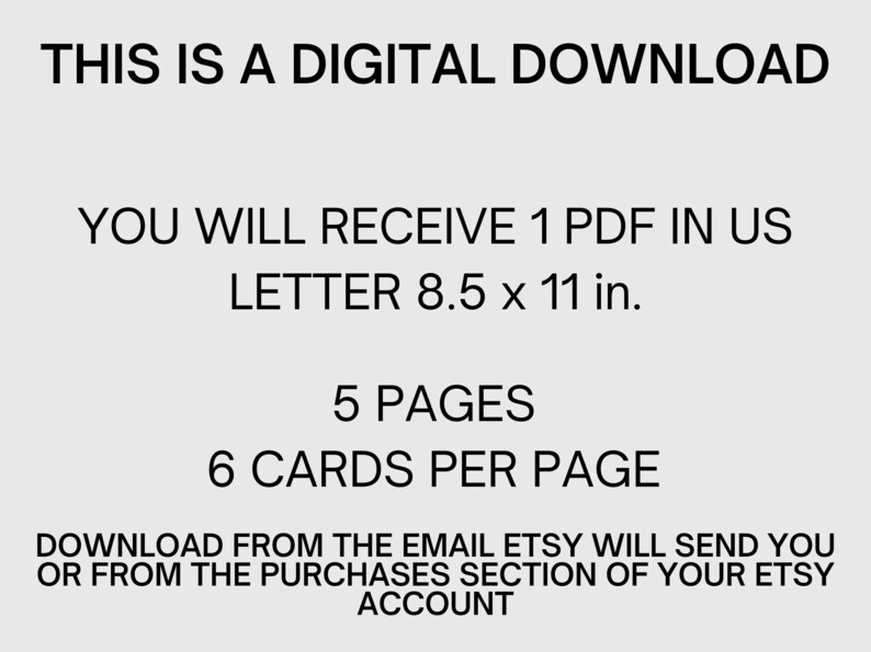 May include: Text on a white background that reads: "This is a digital download. You will receive 1 PDF in US Letter 8.5 x 11 in. 5 pages, 6 cards per page. Download from the email Etsy will send you or from the purchases section of your Etsy account."