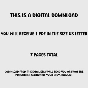 May include: Text on a white background that reads: "THIS IS A DIGITAL DOWNLOAD YOU WILL RECEIVE 1 PDF IN THE SIZE US LETTER 7 PAGES TOTAL DOWNLOAD FROM THE EMAIL ETSY WILL SEND YOU OR FROM THE PURCHASES SECTION OF YOUR ETSY ACCOUNT"