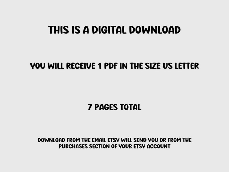 May include: Text on a white background that reads: "THIS IS A DIGITAL DOWNLOAD YOU WILL RECEIVE 1 PDF IN THE SIZE US LETTER 7 PAGES TOTAL DOWNLOAD FROM THE EMAIL ETSY WILL SEND YOU OR FROM THE PURCHASES SECTION OF YOUR ETSY ACCOUNT"