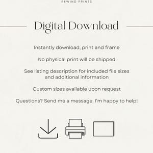 May include: Digital download graphic with the text "Digital Download" and icons for downloading, printing, and framing. The text below the icons reads "Instantly download, print and frame. No physical print will be shipped. See listing description for included file sizes and additional information. Custom sizes available upon request. Questions? Send me a message. I'm happy to help!"