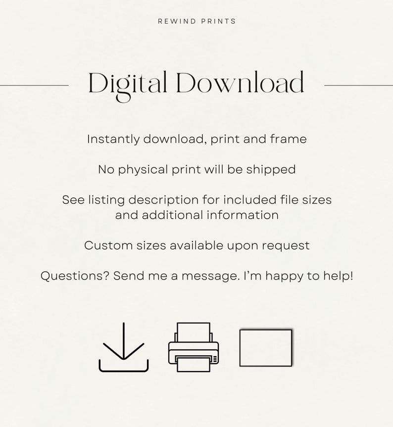 May include: Digital download graphic with the text "Digital Download" and icons for downloading, printing, and framing. The text below the icons reads "Instantly download, print and frame. No physical print will be shipped. See listing description for included file sizes and additional information. Custom sizes available upon request. Questions? Send me a message. I'm happy to help!"