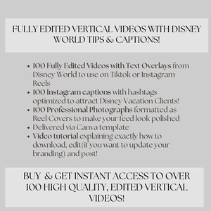 May include: A graphic with white text on a gray background. The text reads "FULLY EDITED VERTICAL VIDEOS WITH DISNEY WORLD TIPS & CAPTIONS!" and lists the following: "100 Fully Edited Videos with Text Overlays from Disney World to use on Tiktok or Instagram Reels", "100 Instagram captions with hashtags optimized to attract Disney Vacation Clients!", "100 Professional Photographs formatted as Reel Covers to make your feed look polished", "Delivered via Canva template", "Video tutorial explaining exactly how to download, edit (if you want to update your branding) and post!" and "BUY & GET INSTANT ACCESS TO OVER 100 HIGH QUALITY, EDITED VERTICAL VIDEOS!"