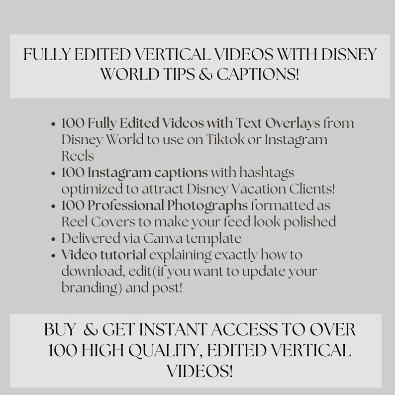 May include: A graphic with white text on a gray background. The text reads "FULLY EDITED VERTICAL VIDEOS WITH DISNEY WORLD TIPS & CAPTIONS!" and lists the following: "100 Fully Edited Videos with Text Overlays from Disney World to use on Tiktok or Instagram Reels", "100 Instagram captions with hashtags optimized to attract Disney Vacation Clients!", "100 Professional Photographs formatted as Reel Covers to make your feed look polished", "Delivered via Canva template", "Video tutorial explaining exactly how to download, edit (if you want to update your branding) and post!" and "BUY & GET INSTANT ACCESS TO OVER 100 HIGH QUALITY, EDITED VERTICAL VIDEOS!"