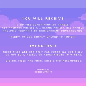 Pode incluir: Uma ilustra&ccedil;&atilde;o digital de um c&eacute;u pixelado roxo e rosa com nuvens. O texto "YOU WILL RECEIVE: 1 ZIP FILE CONTAINING 30 PANELS. (29 PREMADE PANELS & 1 BLANK PANEL). ALL PANELS ARE .PNG FORMAT WITH TRANSPARENT BACKGROUNDS. READY TO USE. SIMPLY UPLOAD TO TWITCH! IMPORTANT: THESE FILES ARE STRICTLY FOR PERSONAL USE ONLY. DO NOT EDIT, RESELL OR REDISTRIBUTE TO OTHERS. DIGITAL FILES ARE FINAL SALE & NONREFUNDABLE. DESIGNED BY CHONKYFRENZ" est&aacute; escrito em branco.