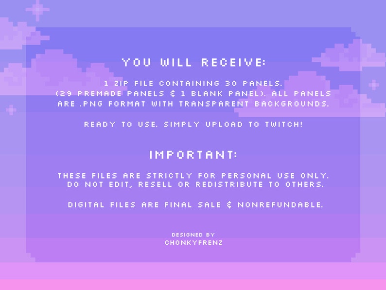 Pode incluir: Uma ilustra&ccedil;&atilde;o digital de um c&eacute;u pixelado roxo e rosa com nuvens. O texto "YOU WILL RECEIVE: 1 ZIP FILE CONTAINING 30 PANELS. (29 PREMADE PANELS & 1 BLANK PANEL). ALL PANELS ARE .PNG FORMAT WITH TRANSPARENT BACKGROUNDS. READY TO USE. SIMPLY UPLOAD TO TWITCH! IMPORTANT: THESE FILES ARE STRICTLY FOR PERSONAL USE ONLY. DO NOT EDIT, RESELL OR REDISTRIBUTE TO OTHERS. DIGITAL FILES ARE FINAL SALE & NONREFUNDABLE. DESIGNED BY CHONKYFRENZ" est&aacute; escrito em branco.