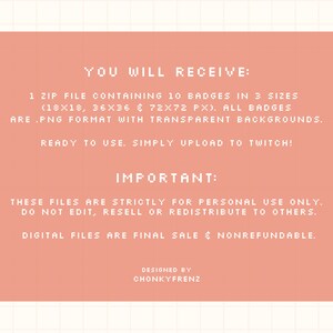 May include: A pink digital download announcement with the text "YOU WILL RECEIVE: 1 ZIP FILE CONTAINING 10 BADGES IN 3 SIZES (18X18, 36X36 & 72X72 PX). ALL BADGES ARE .PNG FORMAT WITH TRANSPARENT BACKGROUNDS. READY TO USE. SIMPLY UPLOAD TO TWITCH! IMPORTANT: THESE FILES ARE STRICTLY FOR PERSONAL USE ONLY. DO NOT EDIT, RESELL OR REDISTRIBUTE TO OTHERS. DIGITAL FILES ARE FINAL SALE & NONREFUNDABLE. DESIGNED BY CHONKYFRENZ"