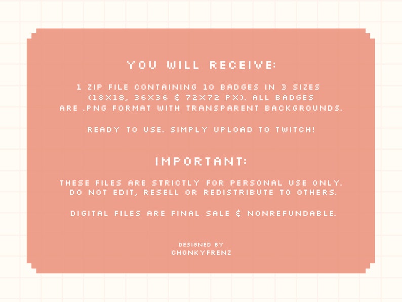 May include: A pink digital download announcement with the text "YOU WILL RECEIVE: 1 ZIP FILE CONTAINING 10 BADGES IN 3 SIZES (18X18, 36X36 & 72X72 PX). ALL BADGES ARE .PNG FORMAT WITH TRANSPARENT BACKGROUNDS. READY TO USE. SIMPLY UPLOAD TO TWITCH! IMPORTANT: THESE FILES ARE STRICTLY FOR PERSONAL USE ONLY. DO NOT EDIT, RESELL OR REDISTRIBUTE TO OTHERS. DIGITAL FILES ARE FINAL SALE & NONREFUNDABLE. DESIGNED BY CHONKYFRENZ"