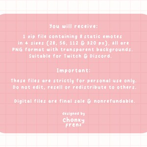 May include: A pink digital file information sheet with white text. The text describes a zip file containing 8 static emotes in 4 sizes, suitable for Twitch & Discord. The file is for personal use only and nonrefundable.