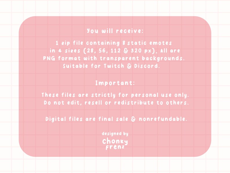 May include: A pink digital file information sheet with white text. The text describes a zip file containing 8 static emotes in 4 sizes, suitable for Twitch & Discord. The file is for personal use only and nonrefundable.