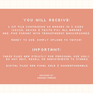 May include: A pink and white digital download graphic with the text "YOU WILL RECEIVE: 1 ZIP FILE CONTAINING 10 BADGES IN 3 SIZES (18X18, 36X36 & 72X72 PX). ALL BADGES ARE .PNG FORMAT WITH TRANSPARENT BACKGROUNDS. READY TO USE. SIMPLY UPLOAD TO TWITCH! IMPORTANT: THESE FILES ARE STRICTLY FOR PERSONAL USE ONLY. DO NOT EDIT, RESELL OR REDISTRIBUTE TO OTHERS. DIGITAL FILES ARE FINAL SALE & NONREFUNDABLE. DESIGNED BY CHONKYFRENZ"