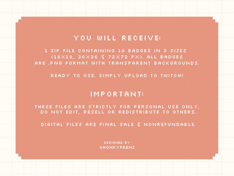 May include: A pink and white digital download graphic with the text "YOU WILL RECEIVE: 1 ZIP FILE CONTAINING 10 BADGES IN 3 SIZES (18X18, 36X36 & 72X72 PX). ALL BADGES ARE .PNG FORMAT WITH TRANSPARENT BACKGROUNDS. READY TO USE. SIMPLY UPLOAD TO TWITCH! IMPORTANT: THESE FILES ARE STRICTLY FOR PERSONAL USE ONLY. DO NOT EDIT, RESELL OR REDISTRIBUTE TO OTHERS. DIGITAL FILES ARE FINAL SALE & NONREFUNDABLE. DESIGNED BY CHONKYFRENZ"