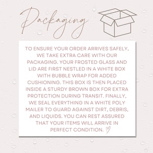 May include: Illustration of a box with the text "Packaging" above it. The text below the box explains how the order is packaged to ensure safe delivery. The text reads: "To ensure your order arrives safely, we take extra care with our packaging. Your frosted glass and lid are first nestled in a white box with bubble wrap for added cushioning. This box is then placed inside a sturdy brown box for extra protection during transit. Finally, we seal everything in a white poly mailer to guard against dirt, debris, and liquids. You can rest assured that your items will arrive in perfect condition."
