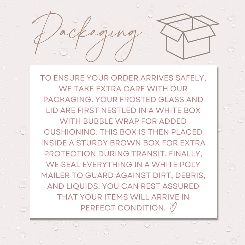 May include: Illustration of a box with the text "Packaging" above it. The text below the box explains how the order is packaged to ensure safe delivery. The text reads: "To ensure your order arrives safely, we take extra care with our packaging. Your frosted glass and lid are first nestled in a white box with bubble wrap for added cushioning. This box is then placed inside a sturdy brown box for extra protection during transit. Finally, we seal everything in a white poly mailer to guard against dirt, debris, and liquids. You can rest assured that your items will arrive in perfect condition."