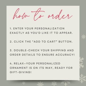 May include: A white card with a pink title "how to order" and four numbered steps for ordering a personalized ornament. The steps are: 1. Enter your personalization exactly as you'd like it to appear. 2. Click the "Add to Cart" button. 3. Double-check your shipping and order details to ensure accuracy! 4. Relax - your personalized ornament is on its way, ready for gift-giving!