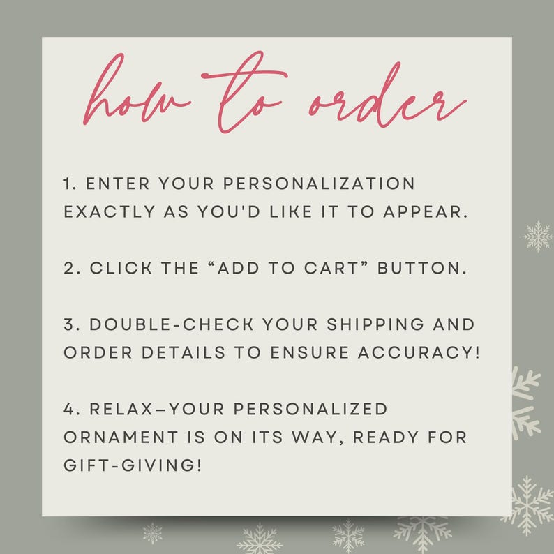 May include: A white card with a pink title "how to order" and four numbered steps for ordering a personalized ornament. The steps are: 1. Enter your personalization exactly as you'd like it to appear. 2. Click the "Add to Cart" button. 3. Double-check your shipping and order details to ensure accuracy! 4. Relax - your personalized ornament is on its way, ready for gift-giving!