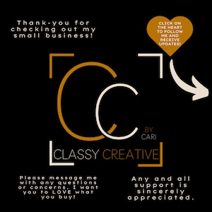May include: A black and gold logo with the text "Classy Creative" and the words "By Cari" below. The logo is surrounded by a white border. The text "Click on the heart to follow me and receive updates!" is in a red heart shape. The text "Thank you for checking out my small business!" and "Please message me with any questions or concerns. I want you to LOVE what you buy!" and "Any and all support is sincerely appreciated." are also included.