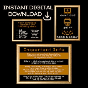 May include: A gold framed image with the text "INSTANT DIGITAL DOWNLOAD" in black. The image also includes a list of sizes for digital downloads, including A4, 8x10 inches, 8.5x11 inches, 9x12 inches, and 11x17 inches. The text "Message me for custom sizes at no charge." is also included. The image also includes a gold framed image with the text "Important Info" in black. The text "Please read product description carefully as there are no refunds on digital products." is also included. The text "This is a digital download. No physical product will be shipped." is also included. The text "After purchase, download your item from your Etsy profile under "Purchases & Reviews". If you signed in as a guest, a link will be sent to your email. (check your junk mail!)" is also included. The text "You must download from a computer as the Etsy app on your phone is not set up for downloads." is also included.