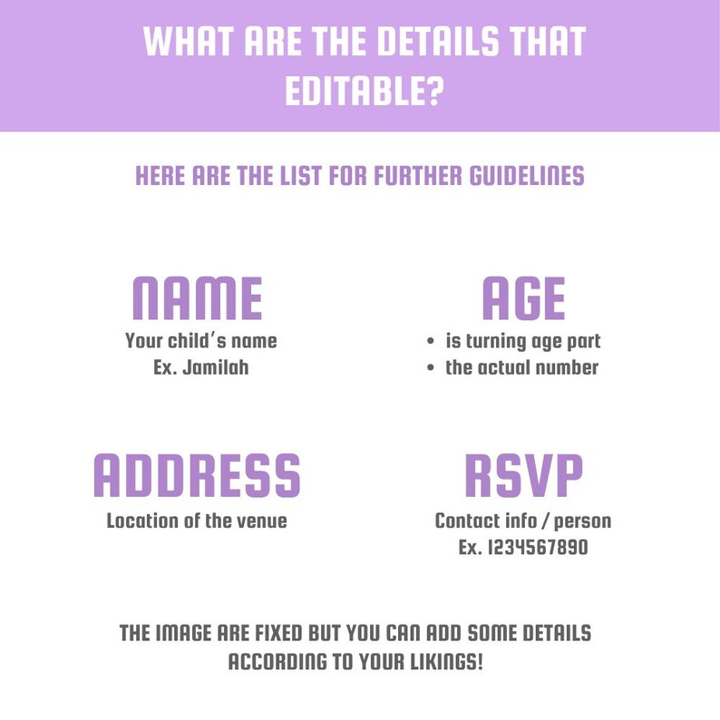May include: A light purple graphic with text. The text includes "WHAT ARE THE DETAILS THAT EDITABLE?" and "HERE ARE THE LIST FOR FURTHER GUIDELINES". It also lists "NAME", "AGE", "ADDRESS", and "RSVP" with example details. The bottom text reads "THE IMAGE ARE FIXED BUT YOU CAN ADD SOME DETAILS ACCORDING TO YOUR LIKINGS!"