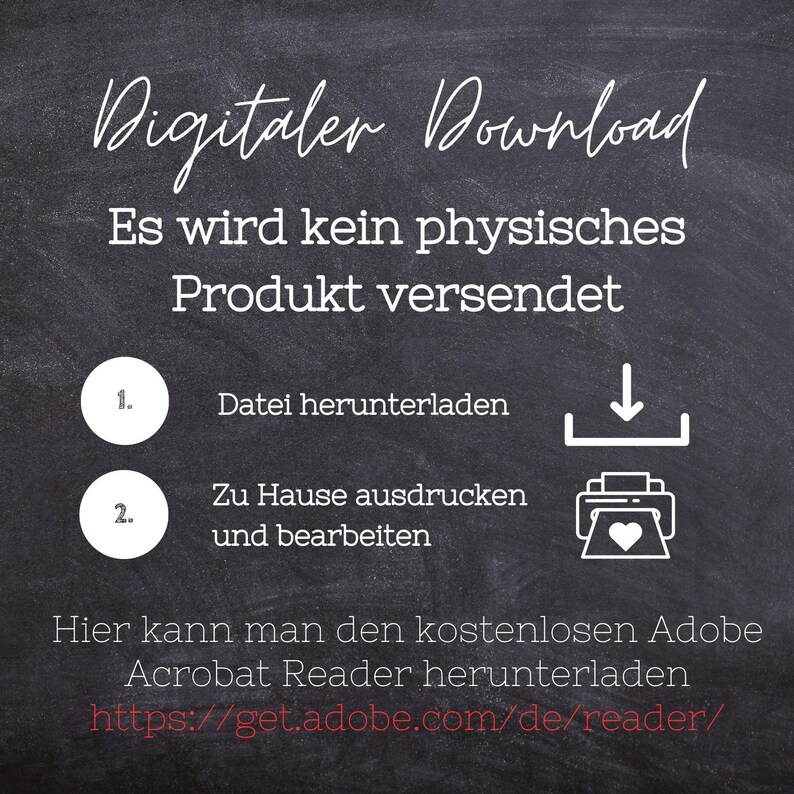 May include: A chalkboard with white text that reads "Digitaler Download" and "Es wird kein physisches Produkt versendet".  Below the text are two numbered steps: 1. "Datei herunterladen" and 2. "Zu Hause ausdrucken und bearbeiten".  A download icon and a printer icon are next to the steps.  The text "Hier kann man den kostenlosen Adobe Acrobat Reader herunterladen" and a URL are at the bottom of the chalkboard.