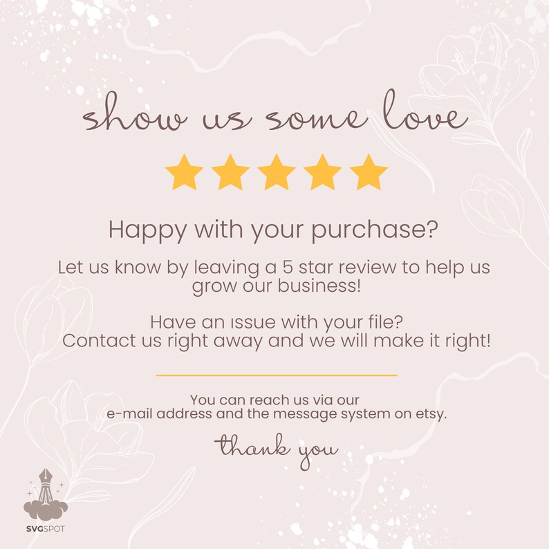 May include: A graphic with a five-star rating and the text "show us some love". The text below the stars reads "Happy with your purchase? Let us know by leaving a 5 star review to help us grow our business! Have an issue with your file? Contact us right away and we will make it right! You can reach us via our e-mail address and the message system on etsy. thank you".