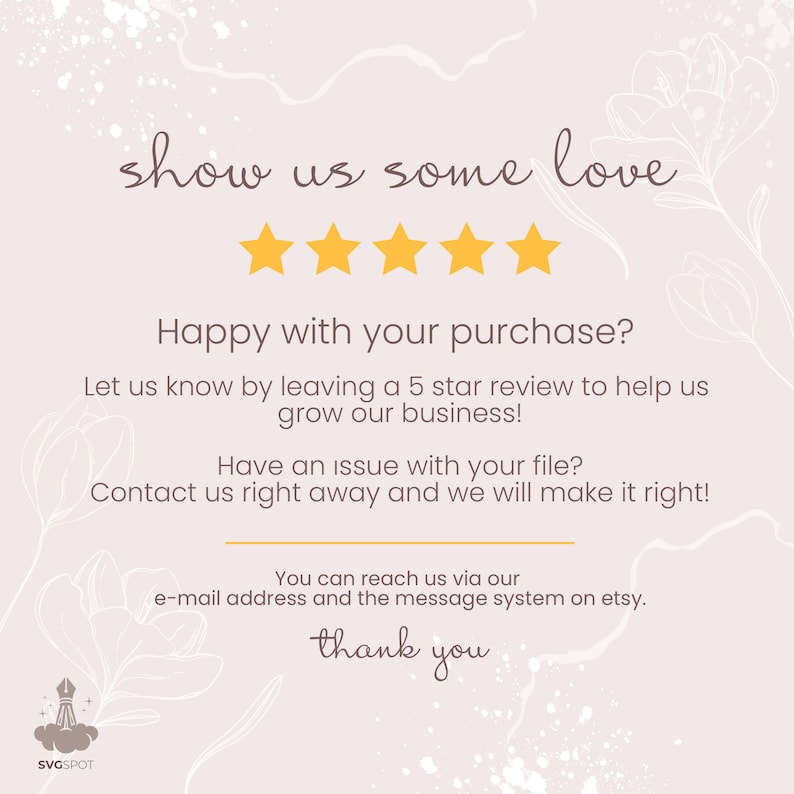 May include: A graphic with a five-star rating and the text "show us some love". The text below the stars reads "Happy with your purchase? Let us know by leaving a 5 star review to help us grow our business! Have an issue with your file? Contact us right away and we will make it right! You can reach us via our e-mail address and the message system on etsy. thank you".