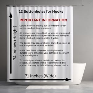 May include: White shower curtain with black text that reads "74 Inches (Height)", "12 Buttonholes for Hooks", "IMPORTANT INFORMATION", "Colors may vary slightly due to different screen settings and printing processes.", "All products are printed just for you, so returns and exchanges are not accepted-except for damaged items which will require photos & video.", "The design may appear slightly blurred up close, as it is a large-scale artwork on fabric.", "Made from 100% polyester, this high-quality, durable fabric enhances your bathroom d&eacute;cor with style and elegance.", "To protect your shower curtain and extend its lifespan, a separate liner is recommended; this product does not include a liner or shower hooks.", "71 Inches (Wide)".