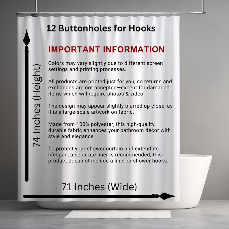 May include: White shower curtain with black text that reads "74 Inches (Height)", "12 Buttonholes for Hooks", "IMPORTANT INFORMATION", "Colors may vary slightly due to different screen settings and printing processes.", "All products are printed just for you, so returns and exchanges are not accepted-except for damaged items which will require photos & video.", "The design may appear slightly blurred up close, as it is a large-scale artwork on fabric.", "Made from 100% polyester, this high-quality, durable fabric enhances your bathroom d&eacute;cor with style and elegance.", "To protect your shower curtain and extend its lifespan, a separate liner is recommended; this product does not include a liner or shower hooks.", "71 Inches (Wide)".