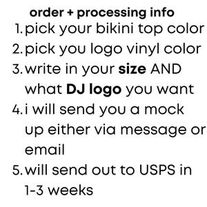 Peut inclure: Un graphique informatif blanc avec du texte noir qui indique : order + processing info, 1. pick your bikini top color, 2. pick you logo vinyl color, 3. write in your size AND what DJ logo you want, 4. i will send you a mock up either via message or email, 5. will send out to USPS in 1-3 weeks.
