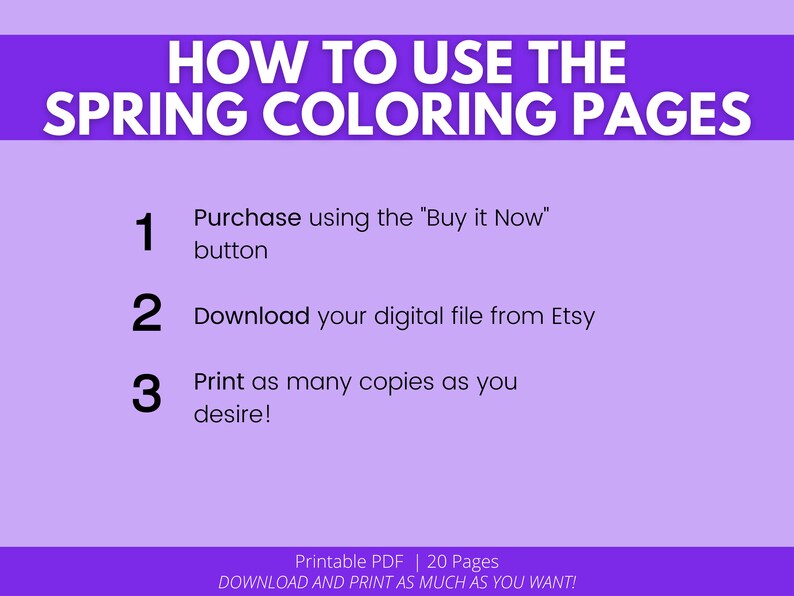 May include: Purple background with white text explaining how to use spring coloring pages. The text includes the steps: 1. Purchase using the "Buy it Now" button, 2. Download your digital file from Etsy, 3. Print as many copies as you desire! The text also includes "Printable PDF | 20 Pages" and "DOWNLOAD AND PRINT AS MUCH AS YOU WANT!"