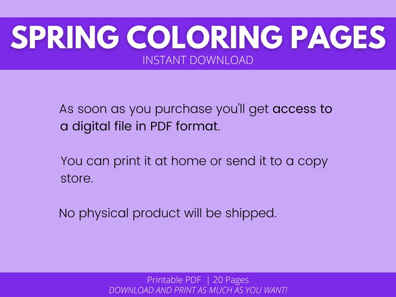 May include: A purple background with white text that reads "SPRING COLORING PAGES" and "INSTANT DOWNLOAD". The text below reads "As soon as you purchase you'll get access to a digital file in PDF format. You can print it at home or send it to a copy store. No physical product will be shipped." The text at the bottom reads "Printable PDF | 20 Pages DOWNLOAD AND PRINT AS MUCH AS YOU WANT!"