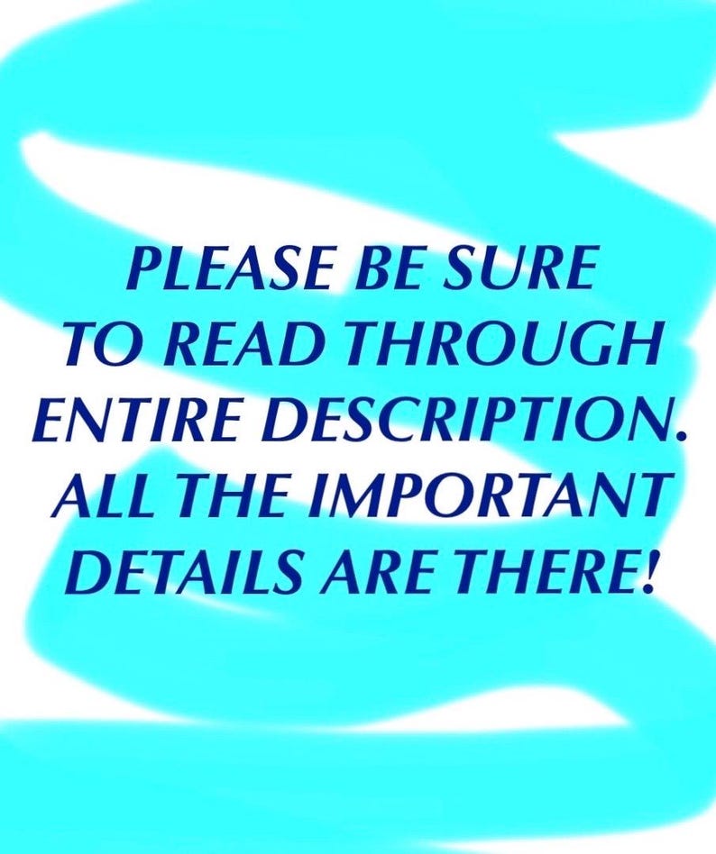 May include: A white rectangular sign featuring dark blue text that reads: PLEASE BE SURE TO READ THROUGH ENTIRE DESCRIPTION. ALL THE IMPORTANT DETAILS ARE THERE! The text is overlaid with a bright cyan, hand-drawn, wavy, horizontal brushstroke.