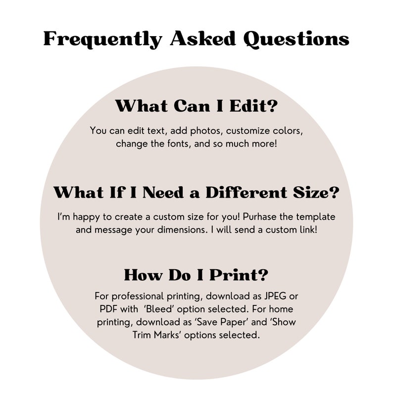 Peut inclure: Un cercle beige avec du texte noir d&eacute;crivant les questions fr&eacute;quemment pos&eacute;es sur la modification et l'impression. Le texte indique : "Que puis-je modifier ? Vous pouvez modifier le texte, ajouter des photos, personnaliser les couleurs, modifier les polices et bien plus encore ! Que faire si j'ai besoin d'une taille diff&eacute;rente ? Je suis heureux de cr&eacute;er une taille personnalis&eacute;e pour vous ! Achetez le mod&egrave;le et envoyez-moi vos dimensions. Je vous enverrai un lien personnalis&eacute; ! Comment imprimer ? Pour une impression professionnelle, t&eacute;l&eacute;chargez au format JPEG ou PDF avec l'option 'Saigner' s&eacute;lectionn&eacute;e. Pour une impression &agrave; domicile, t&eacute;l&eacute;chargez au format 'Enregistrer le papier' et s&eacute;lectionnez les options 'Afficher les rep&egrave;res de coupe'."