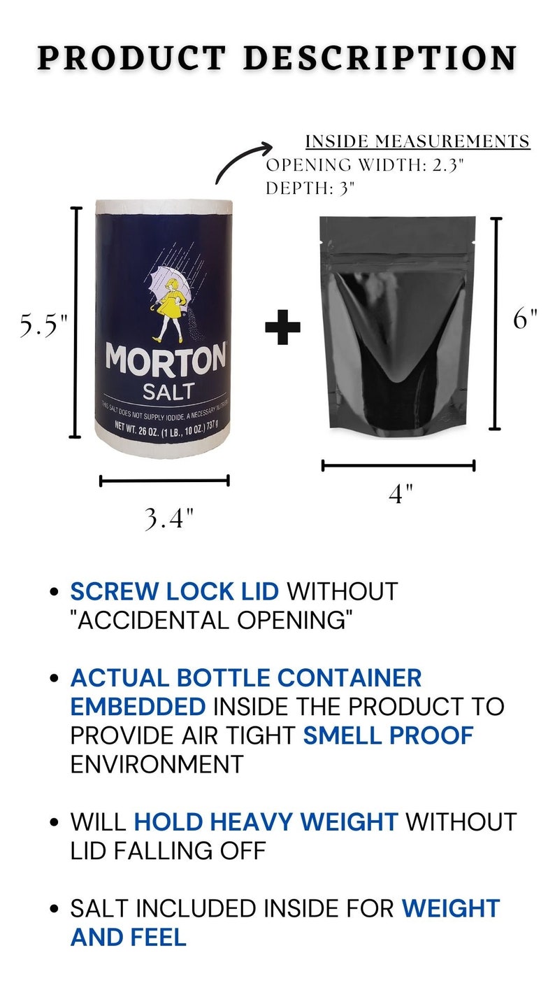 May include: A blue and white salt container with the text "Morton Salt" and a girl holding an umbrella. The container is 5.5 inches tall and 3.4 inches wide. A black resealable bag is next to the container. The bag is 6 inches tall and 4 inches wide. The bag has a screw lock lid to prevent accidental opening. The bag is designed to be airtight and smell proof. The bag is made to hold heavy weight without the lid falling off. The bag comes with salt inside for weight and feel.