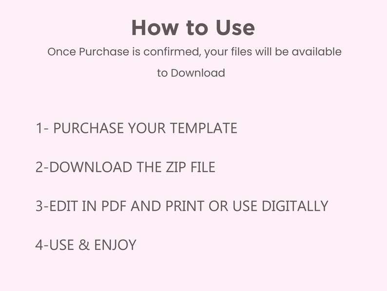 May include: A white background with black text outlining how to use a digital template. The text reads: "How to Use" "Once Purchase is confirmed, your files will be available to Download" "1- PURCHASE YOUR TEMPLATE" "2-DOWNLOAD THE ZIP FILE" "3-EDIT IN PDF AND PRINT OR USE DIGITALLY" "4-USE & ENJOY"
