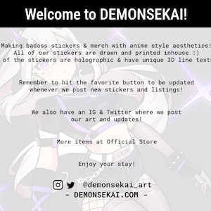 May include: A digital illustration of a character with white hair and purple accents, wearing a black and white outfit. The text "Welcome to DEMONSEKA&Iota;!" is at the top of the image. The text "Making badass stickers & merch with anime style aesthetics! All of our stickers are drawn and printed inhouse :) Some of the stickers are holographic & have unique 3D line textures." is below the character. The text "Remember to hit the favorite button to be updated whenever we post new stickers and listings!" is below the first text block. The text "We also have an IG & Twitter where we post our art and updates!" is below the second text block. The text "More items at Official Store" is below the third text block. The text "Enjoy your stay!" is below the fourth text block. The text "@demonsekai_art" is below the fifth text block. The text "DEMONSEKAI.COM" is below the sixth text block.