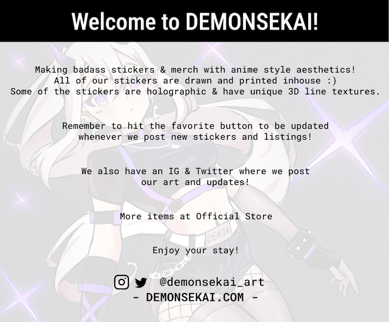 May include: A digital illustration of a character with white hair and purple accents, wearing a black and white outfit. The text "Welcome to DEMONSEKA&Iota;!" is at the top of the image. The text "Making badass stickers & merch with anime style aesthetics! All of our stickers are drawn and printed inhouse :) Some of the stickers are holographic & have unique 3D line textures." is below the character. The text "Remember to hit the favorite button to be updated whenever we post new stickers and listings!" is below the first text block. The text "We also have an IG & Twitter where we post our art and updates!" is below the second text block. The text "More items at Official Store" is below the third text block. The text "Enjoy your stay!" is below the fourth text block. The text "@demonsekai_art" is below the fifth text block. The text "DEMONSEKAI.COM" is below the sixth text block.