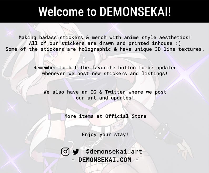 May include: A digital illustration of a character with white hair and purple accents, wearing a black and white outfit. The text "Welcome to DEMONSEKA&Iota;!" is at the top of the image. The text "Making badass stickers & merch with anime style aesthetics! All of our stickers are drawn and printed inhouse :) Some of the stickers are holographic & have unique 3D line textures." is below the character. The text "Remember to hit the favorite button to be updated whenever we post new stickers and listings!" is below the first text block. The text "We also have an IG & Twitter where we post our art and updates!" is below the second text block. The text "More items at Official Store" is below the third text block. The text "Enjoy your stay!" is below the fourth text block. The text "@demonsekai_art" is below the fifth text block. The text "DEMONSEKAI.COM" is below the sixth text block.