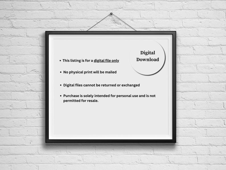 May include: A framed notice with white background and black text. The text reads: "This listing is for a digital file only. No physical print will be mailed. Digital files cannot be returned or exchanged. Purchase is solely intended for personal use and is not permitted for resale." A white circle with black text reads "Digital Download".