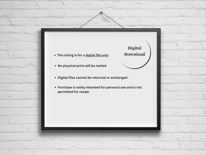 May include: A framed notice with a white background and black text. The text reads: "This listing is for a digital file only. No physical print will be mailed. Digital files cannot be returned or exchanged. Purchase is solely intended for personal use and is not permitted for resale." A white circle with black text reads "Digital Download".