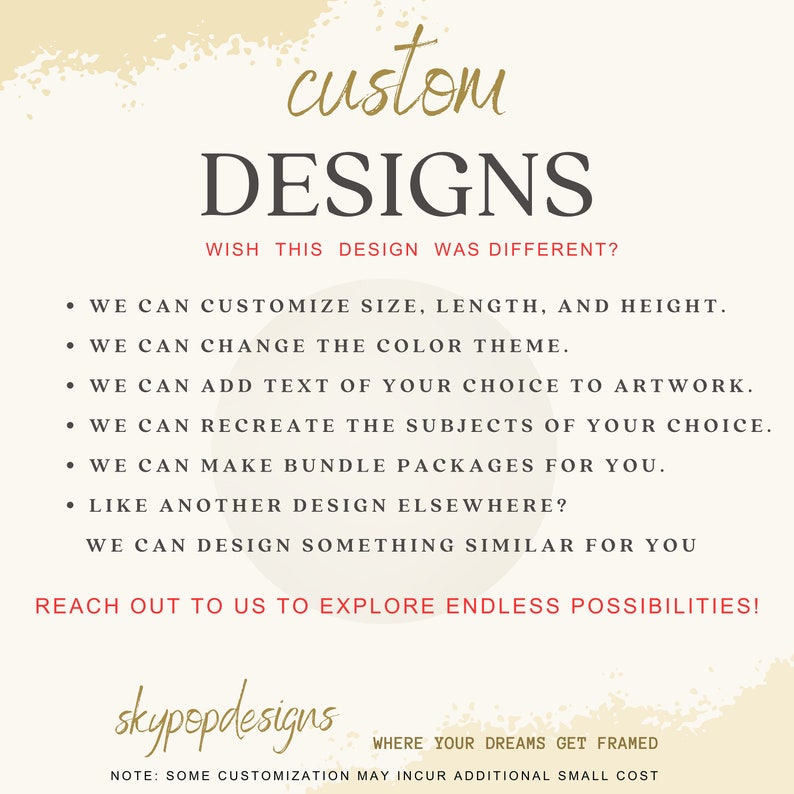 May include: A text-based graphic with the words "custom DESIGNS" in a gold font. The text "WISH THIS DESIGN WAS DIFFERENT?" is in a smaller red font. The graphic lists several customization options for designs, including size, length, height, colour theme, adding text, recreating subjects, and creating bundle packages. The graphic also includes the text "REACH OUT TO US TO EXPLORE ENDLESS POSSIBILITIES!" and the text "skypopdesigns WHERE YOUR DREAMS GET FRAMED NOTE: SOME CUSTOMIZATION MAY INCUR ADDITIONAL SMALL COST".