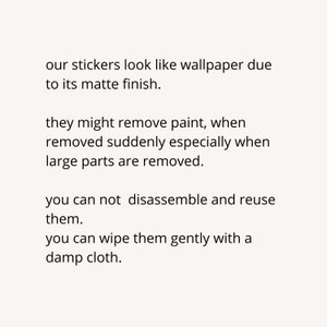 May include: Text explaining the properties of stickers. The stickers look like wallpaper due to their matte finish. They may remove paint if removed suddenly, especially when large parts are removed. The stickers cannot be disassembled and reused. They can be wiped gently with a damp cloth.