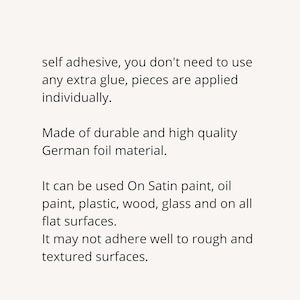 May include: Self-adhesive decorative foil sheets made of durable German foil material.  The sheets can be applied individually to a variety of surfaces, including satin paint, oil paint, plastic, wood, and glass.  The foil sheets may not adhere well to rough or textured surfaces.