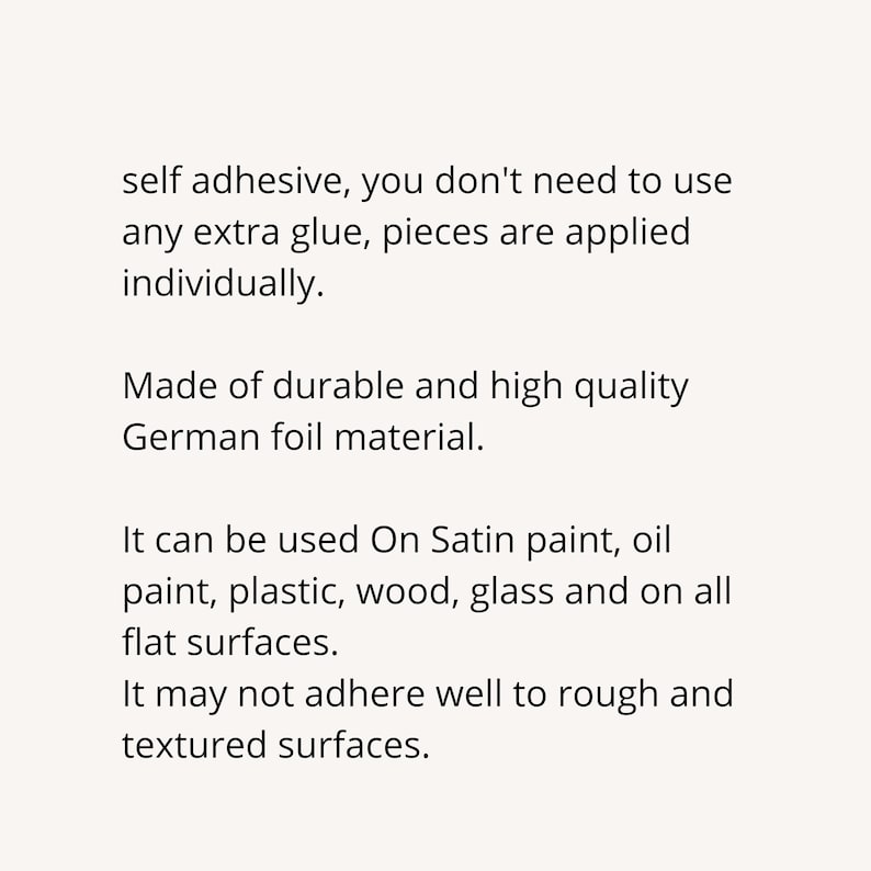 May include: Self-adhesive decorative foil sheets made of durable German foil material.  The sheets can be applied individually to a variety of surfaces, including satin paint, oil paint, plastic, wood, and glass.  The foil sheets may not adhere well to rough or textured surfaces.