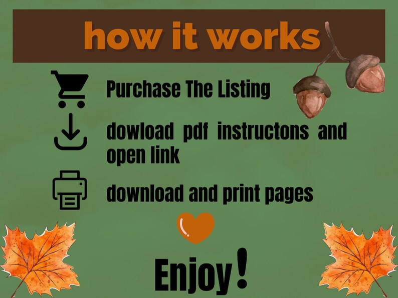 Pode incluir: Um fundo verde com texto castanho que diz "how it works". Existem tr&ecirc;s &iacute;cones com texto abaixo de cada &iacute;cone. O primeiro &iacute;cone &eacute; um carrinho de compras, o segundo &iacute;cone &eacute; uma seta de download e o terceiro &iacute;cone &eacute; uma impressora. O texto abaixo dos &iacute;cones diz: "Purchase The Listing", "download pdf instructions and open link", e "download and print pages". Existe um &iacute;cone de cora&ccedil;&atilde;o e o texto "Enjoy!" na parte inferior da imagem. Existem duas bolotas e duas folhas de bordo nos lados da imagem.