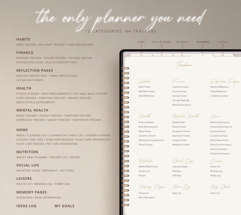 May include: A planner with a beige cover and gold lettering. The planner has 12 categories and 44 trackers. The categories include habits, finance, reflection pages, health, mental health, home, nutrition, social life, leisure, memory pages, ideas log, and my goals. The trackers include habit tracker, bad habit tracker, habit reflections, expenses tracker, income tracker, savings tracker, savings challenge, bills & subscriptions, monthly reflections, yearly reflections, life balance wheel, fitness planner, body measurements, hot girls walk tracker, sleep tracker, symptoms tracker, periods tracker, medication & supplements, mood tracker, energy tracker, symptoms tracker, depression tracker, anxiety tracker, meditation tracker, weekly cleaning list, cleaning day cheat list, laundry planner, laundry care tags, home maintenance, plant care information, plant care tracker, pet care information, weekly meal planner, grocery list, recipes, important dates, birthdays, gift ideas, watch list, reading log, hobby log, passwords, bank information, ideas log, and my goals.