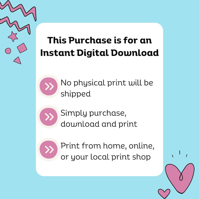 May include: Pink and white graphic with the text "This Purchase is for an Instant Digital Download".  Three pink arrows with white outlines point to the following text: "No physical print will be shipped", "Simply purchase, download and print", and "Print from home, online, or your local print shop".