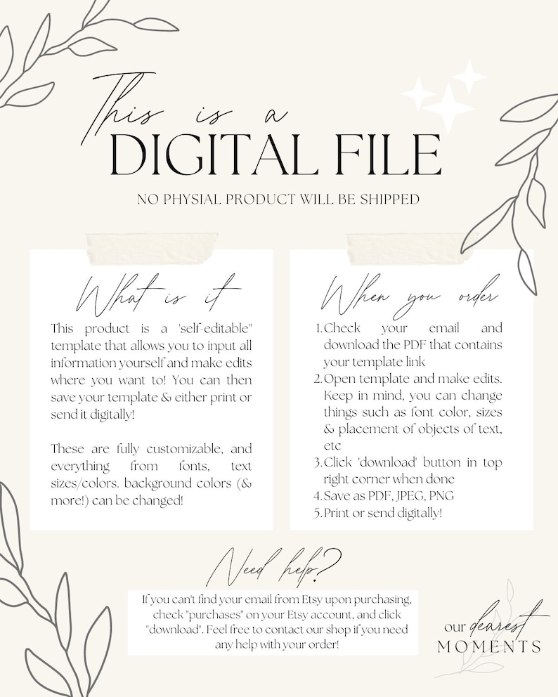 May include: A digital file download for a customizable template. The text reads "This product is a 'self-editable' template that allows you to input all information yourself and make edits where you want to! You can then save your template & either print or send it digitally! These are fully customizable, and everything from fonts, text sizes/colors, background colors (& more!) can be changed!" and "When you order 1. Check your email and download the PDF that contains your template link 2. Open template and make edits. Keep in mind, you can change things such as font color, sizes & placement of objects of text, etc 3. Click 'download' button in top right corner when done 4. Save as PDF, JPEG, PNG 5. Print or send digitally!" and "Need help? If you can't find your email from Etsy upon purchasing, check 'purchases' on your Etsy account, and click 'download'. Feel free to contact our shop if you need any help with your order!" and "our dearest MOMENTS".