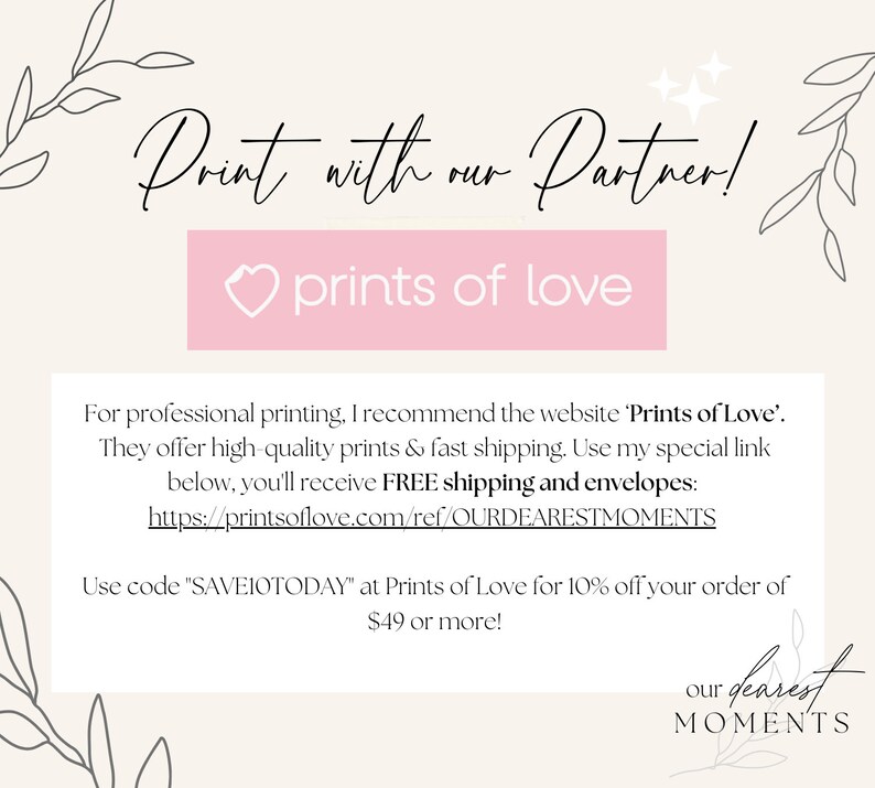 May include: A pink rectangle with the text "prints of love" and a heart icon. The text "Print with our Partner!" is above the rectangle. The text "For professional printing, I recommend the website 'Prints of Love'. They offer high-quality prints & fast shipping. Use my special link below, you'll receive FREE shipping and envelopes: https://printsoflove.com/ref/OURDEARESTMOMENTS Use code "SAVEIOTODAY" at Prints of Love for 10% off your order of $49 or more!" is below the rectangle. The text "our dearest MOMENTS" is in the bottom right corner of the image.